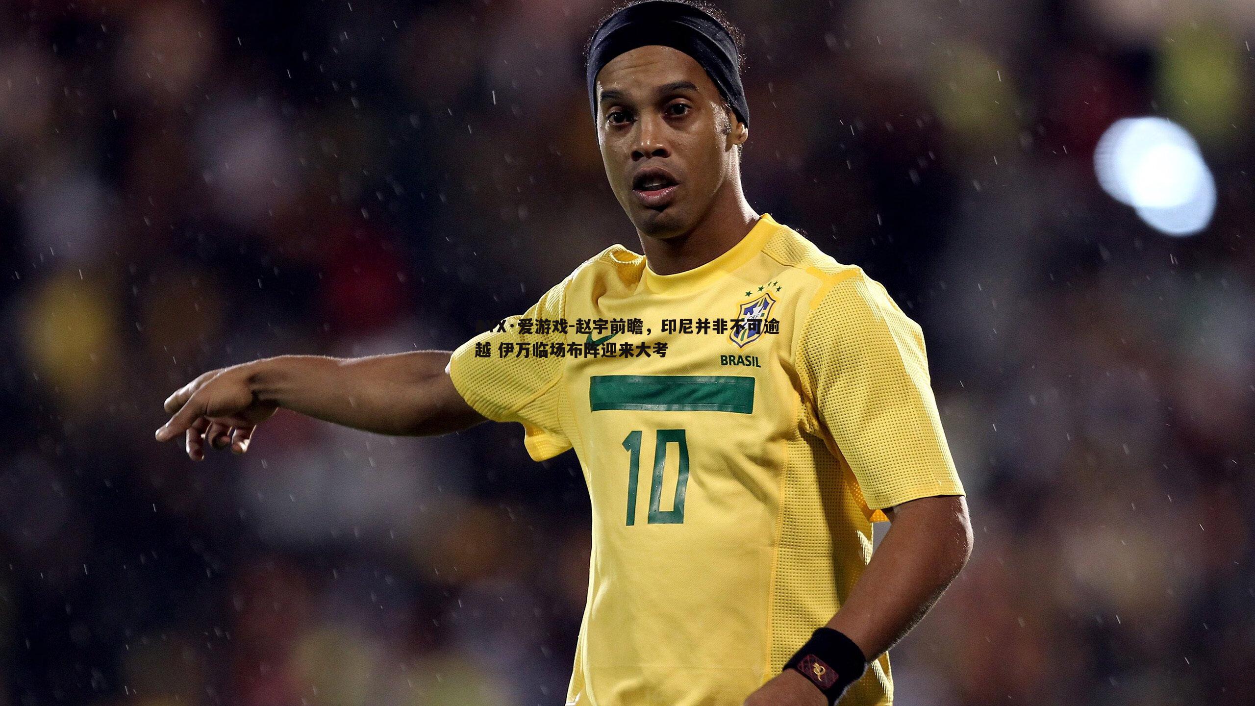 赵宇前瞻，印尼并非不可逾越 伊万临场布阵迎来大考